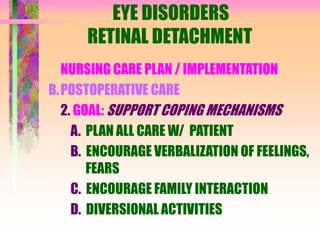 EYE DISORDERS
RETINAL DETACHMENT
NURSING CARE PLAN / IMPLEMENTATION
B.POSTOPERATIVE CARE
2. GOAL: SUPPORT COPING MECHANISMS
A. PLAN ALL CARE W/ PATIENT
B. ENCOURAGE VERBALIZATION OF FEELINGS,
FEARS
C. ENCOURAGE FAMILY INTERACTION
D. DIVERSIONAL ACTIVITIES
 