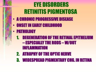 EYE DISORDERS
RETINITIS PIGMENTOSA
• A CHRONIC PROGRESSIVE DISEASE
• ONSET IN EARLY CHILDHOOD
• PATHOLOGY
1. DEGENERATION OF THE RETINAL EPITHELIUM
– ESPECIALLY THE RODS – W/OUT
INFLAMMATION
2. ATROPHY OF THE OPTIC NERVE
3. WIDESPREAD PIGMENTARY CHG. IN RETINA
 