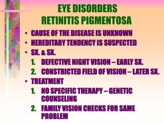 EYE DISORDERS
RETINITIS PIGMENTOSA
• CAUSE OF THE DISEASE IS UNKNOWN
• HEREDITARY TENDENCY IS SUSPECTED
• SX. & SX.
1. DEFECTIVE NIGHT VISION – EARLY SX.
2. CONSTRICTED FIELD OF VISION – LATER SX.
• TREATMENT
1. NO SPECIFIC THERAPY – GENETIC
COUNSELING
2. FAMILY VISION CHECKS FOR SAME
PROBLEM
 