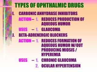 TYPES OF OPHTHALMIC DRUGS
I. CARBONIC ANHYDRASE INHIBITORS
ACTION-- 1. REDUCES PRODUCTION OF
AQUEOUS HUMOR
USES -- 1. GLAUCOMA
J. BETA-ADRENERGIC BLOCKERS
ACTION -- 1. REDUCES FORMATION OF
AQUEOUS HUMOR W/OUT
PRODUCING MIOSIS /
HYPEREMIA
USES -- 1. CHRONIC GLAUCOMA
2. OCULAR HYPERTENSION
 