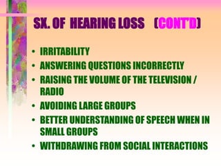 SX. OF HEARING LOSS (CONT’D)
• IRRITABILITY
• ANSWERING QUESTIONS INCORRECTLY
• RAISING THE VOLUME OF THE TELEVISION /
RADIO
• AVOIDING LARGE GROUPS
• BETTER UNDERSTANDING OF SPEECH WHEN IN
SMALL GROUPS
• WITHDRAWING FROM SOCIAL INTERACTIONS
 