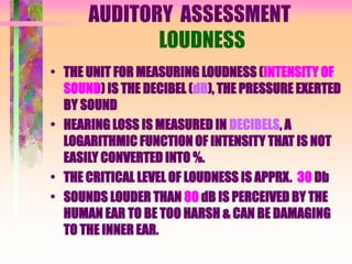 AUDITORY ASSESSMENT
LOUDNESS
• THE UNIT FOR MEASURING LOUDNESS (INTENSITY OF
SOUND) IS THE DECIBEL (dB), THE PRESSURE EXERTED
BY SOUND
• HEARING LOSS IS MEASURED IN DECIBELS, A
LOGARITHMIC FUNCTION OF INTENSITY THAT IS NOT
EASILY CONVERTED INTO %.
• THE CRITICAL LEVEL OF LOUDNESS IS APPRX. 30 Db
• SOUNDS LOUDER THAN 80 dB IS PERCEIVED BY THE
HUMAN EAR TO BE TOO HARSH & CAN BE DAMAGING
TO THE INNER EAR.
 