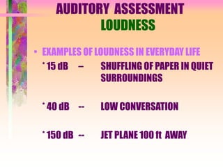 AUDITORY ASSESSMENT
LOUDNESS
• EXAMPLES OF LOUDNESS IN EVERYDAY LIFE
* 15 dB – SHUFFLING OF PAPER IN QUIET
SURROUNDINGS
* 40 dB -- LOW CONVERSATION
* 150 dB -- JET PLANE 100 ft AWAY
 