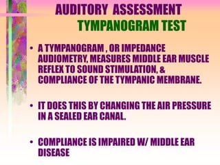 AUDITORY ASSESSMENT
TYMPANOGRAM TEST
• A TYMPANOGRAM , OR IMPEDANCE
AUDIOMETRY, MEASURES MIDDLE EAR MUSCLE
REFLEX TO SOUND STIMULATION, &
COMPLIANCE OF THE TYMPANIC MEMBRANE.
• IT DOES THIS BY CHANGING THE AIR PRESSURE
IN A SEALED EAR CANAL.
• COMPLIANCE IS IMPAIRED W/ MIDDLE EAR
DISEASE
 