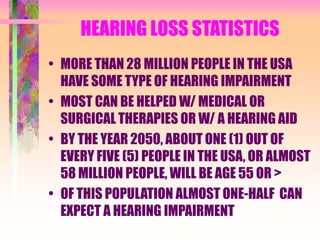 HEARING LOSS STATISTICS
• MORE THAN 28 MILLION PEOPLE IN THE USA
HAVE SOME TYPE OF HEARING IMPAIRMENT
• MOST CAN BE HELPED W/ MEDICAL OR
SURGICAL THERAPIES OR W/ A HEARING AID
• BY THE YEAR 2050, ABOUT ONE (1) OUT OF
EVERY FIVE (5) PEOPLE IN THE USA, OR ALMOST
58 MILLION PEOPLE, WILL BE AGE 55 OR >
• OF THIS POPULATION ALMOST ONE-HALF CAN
EXPECT A HEARING IMPAIRMENT
 
