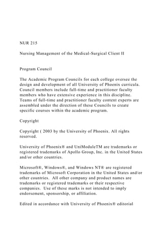 NUR 215
Nursing Management of the Medical-Surgical Client II
Program Council
The Academic Program Councils for each college oversee the
design and development of all University of Phoenix curricula.
Council members include full-time and practitioner faculty
members who have extensive experience in this discipline.
Teams of full-time and practitioner faculty content experts are
assembled under the direction of these Councils to create
specific courses within the academic program.
Copyright
Copyright ( 2003 by the University of Phoenix. All rights
reserved.
University of Phoenix® and UniModuleTM are trademarks or
registered trademarks of Apollo Group, Inc. in the United States
and/or other countries.
Microsoft®, Windows®, and Windows NT® are registered
trademarks of Microsoft Corporation in the United States and/or
other countries. All other company and product names are
trademarks or registered trademarks or their respective
companies. Use of these marks is not intended to imply
endorsement, sponsorship, or affiliation.
Edited in accordance with University of Phoenix® editorial
 