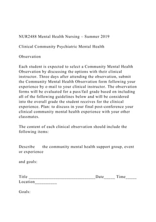 NUR2488 Mental Health Nursing – Summer 2019
Clinical Community Psychiatric Mental Health
Observation
Each student is expected to select a Community Mental Health
Observation by discussing the options with their clinical
instructor. Three days after attending the observation, submit
the Community Mental Health Observation form following your
experience by e-mail to your clinical instructor. The observation
forms will be evaluated for a pass/fail grade based on including
all of the following guidelines below and will be considered
into the overall grade the student receives for the clinical
experience. Plan: to discuss in your final post-conference your
clinical community mental health experience with your other
classmates.
The content of each clinical observation should include the
following items:
Describe the community mental health support group, event
or experience
and goals:
Title ______________________________Date_____ Time_____
Location__________
Goals:
 
