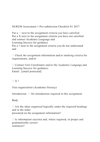NUR250 Assessment 1 Pre-submission Checklist S1 2017
Put a X next to the assignment criteria you have not satisfied
and contact Academic Language and
Learning Success for guidance
Put a ? next to the assignment criteria you do not understand
and
requirements, and/or
Learning Success for guidance:
Email: [email protected]
Text organization (Academic literacy)
Body
and in the order
presented on the assignment information?
grammatically correct
sentences?
 