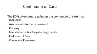 The ED is a temporary point on the continuum of care that
includes:
• Assessment – focused assessment
• Planning
• Interventions – teaching/discharge needs
• Evaluation of Care
• Community Resources
Continuum of Care
 