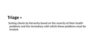 Triage =
Sorting clients by hierarchy based on the severity of their health
problems and the immediacy with which these problems must be
treated.
 