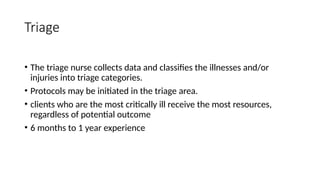 Triage
• The triage nurse collects data and classifies the illnesses and/or
injuries into triage categories.
• Protocols may be initiated in the triage area.
• clients who are the most critically ill receive the most resources,
regardless of potential outcome
• 6 months to 1 year experience
 