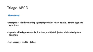 Three Level
-Emergent – life threatening sign symptoms of heart attack, stroke sign and
symptoms
-Urgent – elderly pneumonia, fracture, multiple injuries, abdominal pain -
appendix
-Non-urgent – walkie - talkie
Triage-ABCD
 