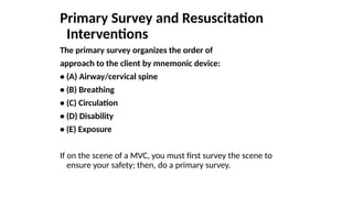 Primary Survey and Resuscitation
Interventions
The primary survey organizes the order of
approach to the client by mnemonic device:
• (A) Airway/cervical spine
• (B) Breathing
• (C) Circulation
• (D) Disability
• (E) Exposure
If on the scene of a MVC, you must first survey the scene to
ensure your safety; then, do a primary survey.
 