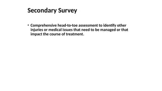 Secondary Survey
• Comprehensive head-to-toe assessment to identify other
injuries or medical issues that need to be managed or that
impact the course of treatment.
 