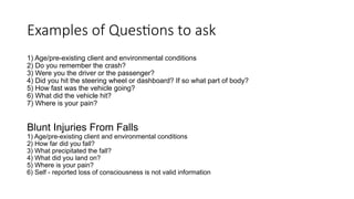 1) Age/pre-existing client and environmental conditions
2) Do you remember the crash?
3) Were you the driver or the passenger?
4) Did you hit the steering wheel or dashboard? If so what part of body?
5) How fast was the vehicle going?
6) What did the vehicle hit?
7) Where is your pain?
Blunt Injuries From Falls
1) Age/pre-existing client and environmental conditions
2) How far did you fall?
3) What precipitated the fall?
4) What did you land on?
5) Where is your pain?
6) Self - reported loss of consciousness is not valid information
Examples of Questions to ask
 
