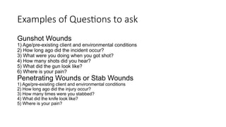 Gunshot Wounds
1) Age/pre-existing client and environmental conditions
2) How long ago did the incident occur?
3) What were you doing when you got shot?
4) How many shots did you hear?
5) What did the gun look like?
6) Where is your pain?
Penetrating Wounds or Stab Wounds
1) Age/pre-existing client and environmental conditions
2) How long ago did the injury occur?
3) How many times were you stabbed?
4) What did the knife look like?
5) Where is your pain?
Examples of Questions to ask
 