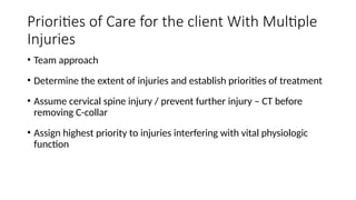 • Team approach
• Determine the extent of injuries and establish priorities of treatment
• Assume cervical spine injury / prevent further injury – CT before
removing C-collar
• Assign highest priority to injuries interfering with vital physiologic
function
Priorities of Care for the client With Multiple
Injuries
 