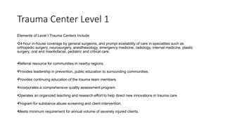 Trauma Center Level 1
Elements of Level I Trauma Centers Include:
•24-hour in-house coverage by general surgeons, and prompt availability of care in specialties such as
orthopedic surgery, neurosurgery, anesthesiology, emergency medicine, radiology, internal medicine, plastic
surgery, oral and maxillofacial, pediatric and critical care.
•Referral resource for communities in nearby regions.
•Provides leadership in prevention, public education to surrounding communities.
•Provides continuing education of the trauma team members.
•Incorporates a comprehensive quality assessment program.
•Operates an organized teaching and research effort to help direct new innovations in trauma care.
•Program for substance abuse screening and client intervention.
•Meets minimum requirement for annual volume of severely injured clients.
 