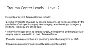 Trauma Center Levels – Level 2
Elements of Level II Trauma Centers Include:
•24-hour immediate coverage by general surgeons, as well as coverage by the
specialties of orthopedic surgery, neurosurgery, anesthesiology, emergency
medicine, radiology and critical care.
•Tertiary care needs such as cardiac surgery, hemodialysis and microvascular
surgery may be referred to a Level I Trauma Center.
•Provides trauma prevention and continuing education programs for staff.
•Incorporates a comprehensive quality assessment program.
 