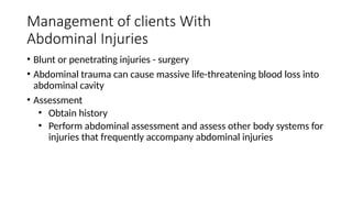 • Blunt or penetrating injuries - surgery
• Abdominal trauma can cause massive life-threatening blood loss into
abdominal cavity
• Assessment
• Obtain history
• Perform abdominal assessment and assess other body systems for
injuries that frequently accompany abdominal injuries
Management of clients With
Abdominal Injuries
 
