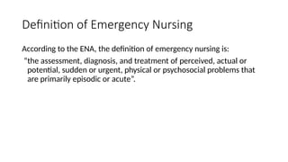 Definition of Emergency Nursing
According to the ENA, the definition of emergency nursing is:
“the assessment, diagnosis, and treatment of perceived, actual or
potential, sudden or urgent, physical or psychosocial problems that
are primarily episodic or acute”.
 