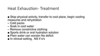 ■ Stop physical activity, transfer to cool place, begin cooling
measures and rehydration
– Cold packs
– Soak in cool water
– Remove constrictive clothing
■ Sports drink or oral hydration solution
■ Plain water can worsen Na deficit
■ In clinical setting, NS if n/v
Heat Exhaustion- Treatment
 