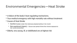 • A failure of the body’s heat regulating mechanisms.
• True medical emergency with high mortality rate without treatment
• Causes of Heat Stroke
• Exertion-Sudden onset; from strenuous physical activity in hot, humid
• Non-exertional (classic) – Occurs over period of time from chronic exposure to
hot, humid environment
• Elderly, very young, ill, or debilitated are at highest risk
Environmental Emergencies—Heat Stroke
 