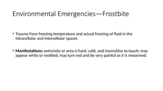 • Trauma from freezing temperature and actual freezing of fluid in the
intracellular and intercellular spaces
• Manifestations: extremity or area is hard, cold, and insensitive to touch; may
appear white or mottled; may turn red and be very painful as it is rewarmed.
Environmental Emergencies—Frostbite
 
