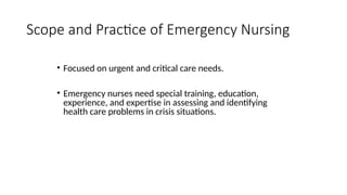 • Focused on urgent and critical care needs.
• Emergency nurses need special training, education,
experience, and expertise in assessing and identifying
health care problems in crisis situations.
Scope and Practice of Emergency Nursing
 