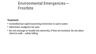 Treatment:
• Controlled but rapid rewarming immersion in warm water.
• Administer analgesics for pain.
• Do not massage or handle the extremity; if feet are involved, do not allow
client to walk – safety falling.
 