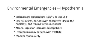 • Internal core temperature is 35° C or less 95 F
• Elderly, infants, persons with concurrent illness, the
homeless, and trauma victims are at risk
• Alcohol ingestion increases susceptibility
• Hypothermia may be seen with frostbite
• Monitor continuously
Environmental Emergencies—Hypothermia
 