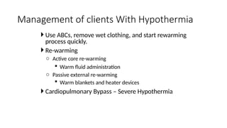  Use ABCs, remove wet clothing, and start rewarming
process quickly.
 Re-warming
o Active core re-warming
 Warm fluid administration
o Passive external re-warming
 Warm blankets and heater devices
 Cardiopulmonary Bypass – Severe Hypothermia
Management of clients With Hypothermia
 