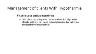  Continuous cardiac monitoring
o Cold blood returning from the extremities has high levels
of lactic acid and can cause potential cardiac dysrhythmias
and electrolyte disturbances.
Management of clients With Hypothermia
 