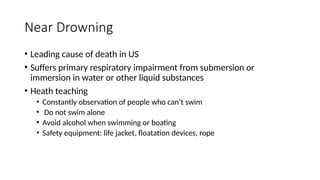 • Leading cause of death in US
• Suffers primary respiratory impairment from submersion or
immersion in water or other liquid substances
• Heath teaching
• Constantly observation of people who can’t swim
• Do not swim alone
• Avoid alcohol when swimming or boating
• Safety equipment: life jacket, floatation devices, rope
Near Drowning
 