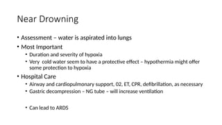 • Assessment – water is aspirated into lungs
• Most Important
• Duration and severity of hypoxia
• Very cold water seem to have a protective effect – hypothermia might offer
some protection to hypoxia
• Hospital Care
• Airway and cardiopulmonary support, 02, ET, CPR, defibrillation, as necessary
• Gastric decompression – NG tube – will increase ventilation
• Can lead to ARDS
Near Drowning
 