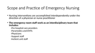 • Nursing interventions are accomplished interdependently under the
direction of a physician or nurse practitioner
• The emergency room staff work as an interdisciplinary team that
includes:
-Pre-hospital care providers
-Paramedics and EMTs
-Physicians
-Support staff
-Inclient unit staff
Scope and Practice of Emergency Nursing
 