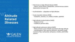 Altitude
Related
Illnesses
• Also known as high altitude disease (HAD)
– Obese, chronic illness, dehydration, central nervous system
depressants increases risk
• Acclimatization – adaptation to high altitudes
• Acute mountain sickness (AMS)
– Headache, anorexia, n/v, chilled, irritable, apathetic
• High altitude cerebral edema (HACE)
– Dyspnea at rest
– Inability to perform ADLs
• High altitude pulmonary edema (HAPE)
– Most common cause of death associated with high altitude
– Manifestations: Poor exercise tolerance, persistent cough,
cyanosis of lips, tachycardia, tachypnea, crackles, pink-frothy
sputum
 