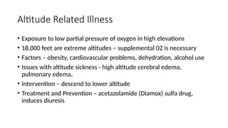 • Exposure to low partial pressure of oxygen in high elevations
• 18,000 feet are extreme altitudes – supplemental 02 is necessary
• Factors – obesity, cardiovascular problems, dehydration, alcohol use
• Issues with altitude sickness - high altitude cerebral edema,
pulmonary edema,
• Intervention – descend to lower altitude
• Treatment and Prevention – acetazolamide (Diamox) sulfa drug,
induces diuresis
Altitude Related Illness
 