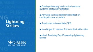 Lightning
Strikes
■ Cardiopulmonary and central nervous
systems profoundly affected
■ Asystole is most lethal initial effect on
cardiopulmonary system
■ Treatment is immediate CPR
■ No danger to rescuer from contact with victim
■ client Teaching Box-Preventing lightening
strikes
 