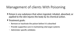  Poison is any substance that when ingested, inhaled, absorbed, or
applied to the skin injures the body by its chemical action.
 Treatment goals:
◦ Remove or inactivate the poison before it is absorbed
◦ Provide supportive care in maintaining vital organ systems
◦ Administer specific antidotes
Management of clients With Poisoning
 