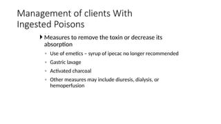  Measures to remove the toxin or decrease its
absorption
◦ Use of emetics – syrup of ipecac no longer recommended
◦ Gastric lavage
◦ Activated charcoal
◦ Other measures may include diuresis, dialysis, or
hemoperfusion
Management of clients With
Ingested Poisons
 