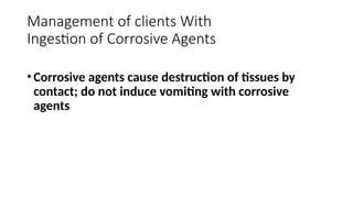 •Corrosive agents cause destruction of tissues by
contact; do not induce vomiting with corrosive
agents
Management of clients With
Ingestion of Corrosive Agents
 