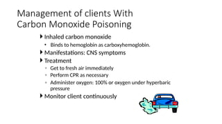  Inhaled carbon monoxide
• Binds to hemoglobin as carboxyhemoglobin.
 Manifestations: CNS symptoms
 Treatment
◦ Get to fresh air immediately
◦ Perform CPR as necessary
◦ Administer oxygen: 100% or oxygen under hyperbaric
pressure
 Monitor client continuously
Management of clients With
Carbon Monoxide Poisoning
 