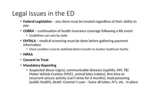 Legal Issues in the ED
• Federal Legislation – any client must be treated regardless of their ability to
pay.
• COBRA – continuation of health insurance coverage following a life event
• Guidelines can vary by state
• EMTALA – medical screening must be done before gathering payment
information
• Client condition must be stabilized before transfer to another healthcare facility
• HIPAA
• Consent to Treat
• Mandatory Reporting
• Suspected abuse (signs), communicable diseases (syphilis, HIV, TB)
Motor Vehicle Crashes (MVC), animal bites (rabies), first time or
recurrent seizure activity (can’t drive for 6 months), food poisoning
(public health), death. Coroner’s case – leave all tubes, IV’s, etc. In place.
 