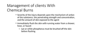 • Severity of the injury depends upon the mechanism of action
of the substance, the penetrating strength and concentration,
and the amount of skin exposed to the agent
• Immediately flush the skin with running water from a shower,
hose, or faucet
– Lye or white phosphorus must be brushed off the skin
before flushing
Management of clients With
Chemical Burns
 