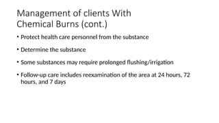 • Protect health care personnel from the substance
• Determine the substance
• Some substances may require prolonged flushing/irrigation
• Follow-up care includes reexamination of the area at 24 hours, 72
hours, and 7 days
Management of clients With
Chemical Burns (cont.)
 