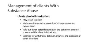 • Acute alcohol intoxication:
• May result in death
• Maintain airway and observe for CNS depression and
hypotension
• Rule out other potential causes of the behaviors before it
is assumed the client is intoxicated
• Examine for withdrawal delirium, injuries, and evidence of
other disorders
Management of clients With
Substance Abuse
 