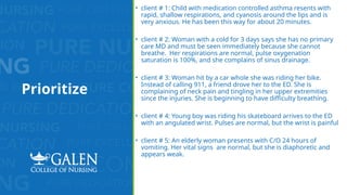 Prioritize
• client # 1: Child with medication controlled asthma resents with
rapid, shallow respirations, and cyanosis around the lips and is
very anxious. He has been this way for about 20 minutes.
• client # 2: Woman with a cold for 3 days says she has no primary
care MD and must be seen immediately because she cannot
breathe. Her respirations are normal, pulse oxygenation
saturation is 100%, and she complains of sinus drainage.
• client # 3: Woman hit by a car whole she was riding her bike.
Instead of calling 911, a friend drove her to the ED. She is
complaining of neck pain and tingling in her upper extremities
since the injuries. She is beginning to have difficulty breathing.
• client # 4: Young boy was riding his skateboard arrives to the ED
with an angulated wrist. Pulses are normal, but the wrist is painful
• client # 5: An elderly woman presents with C/O 24 hours of
vomiting. Her vital signs are normal, but she is diaphoretic and
appears weak.
 