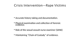 • Accurate history taking and documentation.
• Physical examination and collection of forensic
evidence.
• Role of the sexual assault nurse examiner (SANE)
• Maintaining “Chain of Custody” of evidence.
 