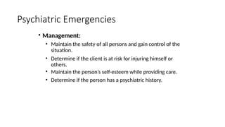 • Management:
• Maintain the safety of all persons and gain control of the
situation.
• Determine if the client is at risk for injuring himself or
others.
• Maintain the person’s self-esteem while providing care.
• Determine if the person has a psychiatric history.
Psychiatric Emergencies
 